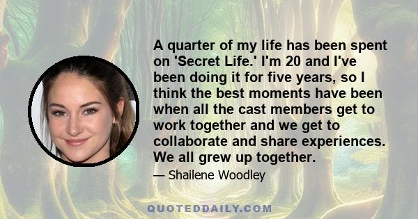 A quarter of my life has been spent on 'Secret Life.' I'm 20 and I've been doing it for five years, so I think the best moments have been when all the cast members get to work together and we get to collaborate and