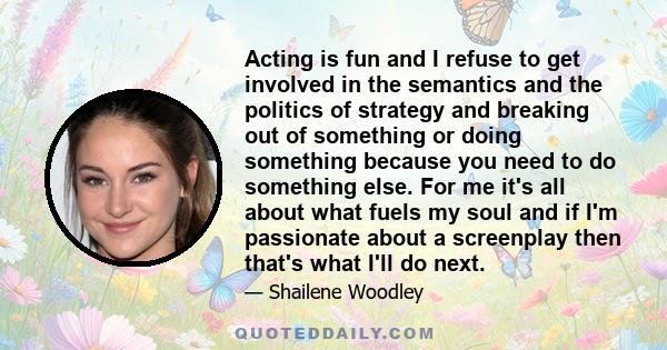 Acting is fun and I refuse to get involved in the semantics and the politics of strategy and breaking out of something or doing something because you need to do something else. For me it's all about what fuels my soul