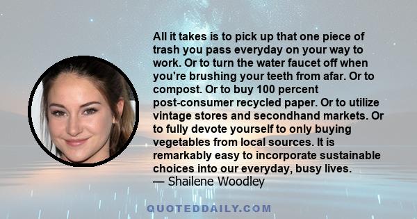 All it takes is to pick up that one piece of trash you pass everyday on your way to work. Or to turn the water faucet off when you're brushing your teeth from afar. Or to compost. Or to buy 100 percent post-consumer