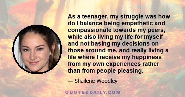 As a teenager, my struggle was how do I balance being empathetic and compassionate towards my peers, while also living my life for myself and not basing my decisions on those around me, and really living a life where I