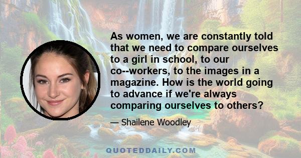 As women, we are constantly told that we need to compare ourselves to a girl in school, to our co-­workers, to the images in a magazine. How is the world going to advance if we're always comparing ourselves to others?