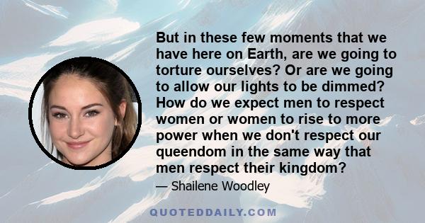 But in these few moments that we have here on Earth, are we going to torture ourselves? Or are we going to allow our lights to be dimmed? How do we expect men to respect women or women to rise to more power when we