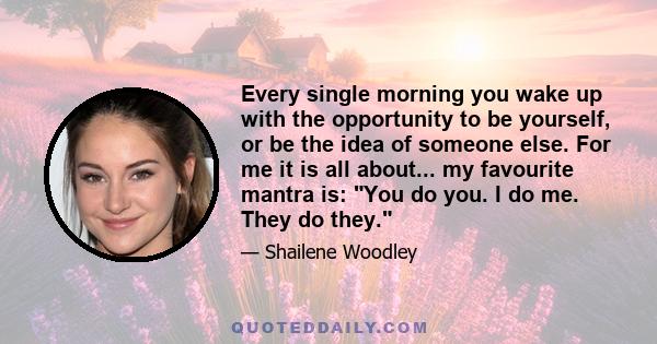 Every single morning you wake up with the opportunity to be yourself, or be the idea of someone else. For me it is all about... my favourite mantra is: You do you. I do me. They do they.