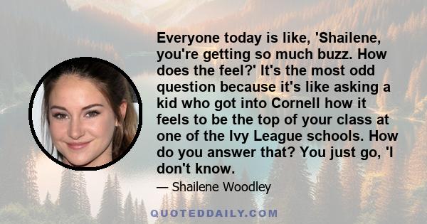 Everyone today is like, 'Shailene, you're getting so much buzz. How does the feel?' It's the most odd question because it's like asking a kid who got into Cornell how it feels to be the top of your class at one of the