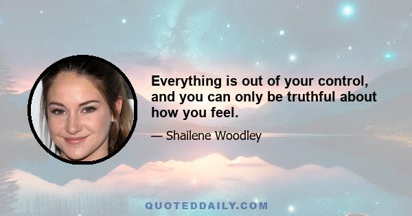 Everything is out of your control, and you can only be truthful about how you feel.