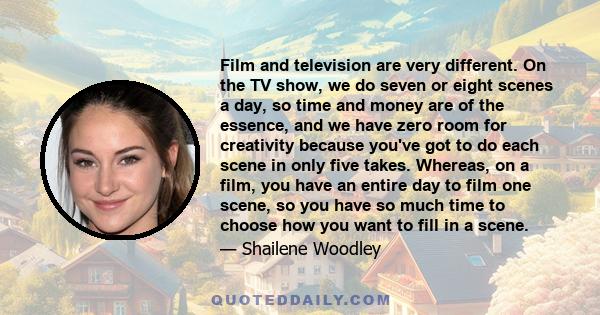 Film and television are very different. On the TV show, we do seven or eight scenes a day, so time and money are of the essence, and we have zero room for creativity because you've got to do each scene in only five