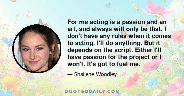 For me acting is a passion and an art, and always will only be that. I don't have any rules when it comes to acting. I'll do anything. But it depends on the script. Either I'll have passion for the project or I won't.