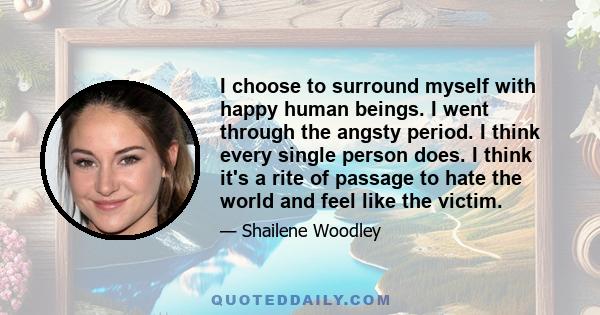 I choose to surround myself with happy human beings. I went through the angsty period. I think every single person does. I think it's a rite of passage to hate the world and feel like the victim.