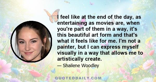 I feel like at the end of the day, as entertaining as movies are, when you're part of them in a way, it's this beautiful art form and that's what it feels like for me. I'm not a painter, but I can express myself