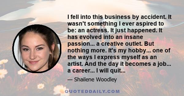 I fell into this business by accident. It wasn't something I ever aspired to be: an actress. It just happened. It has evolved into an insane passion... a creative outlet. But nothing more. It's my hobby... one of the