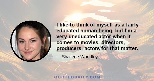 I like to think of myself as a fairly educated human being, but I'm a very uneducated actor when it comes to movies, directors, producers, actors for that matter.