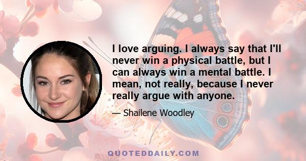 I love arguing. I always say that I'll never win a physical battle, but I can always win a mental battle. I mean, not really, because I never really argue with anyone.