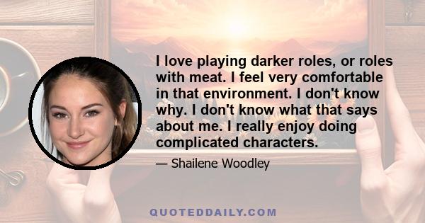 I love playing darker roles, or roles with meat. I feel very comfortable in that environment. I don't know why. I don't know what that says about me. I really enjoy doing complicated characters.