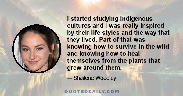 I started studying indigenous cultures and I was really inspired by their life styles and the way that they lived. Part of that was knowing how to survive in the wild and knowing how to heal themselves from the plants