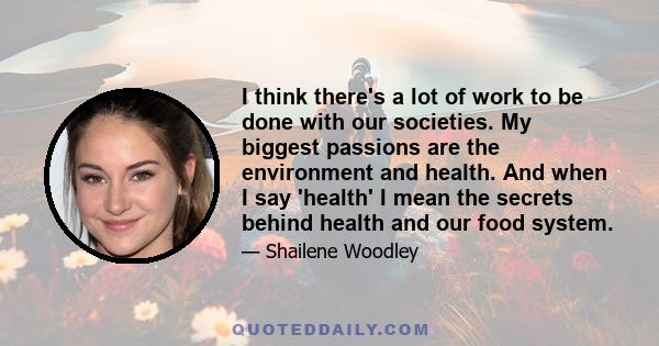 I think there's a lot of work to be done with our societies. My biggest passions are the environment and health. And when I say 'health' I mean the secrets behind health and our food system.