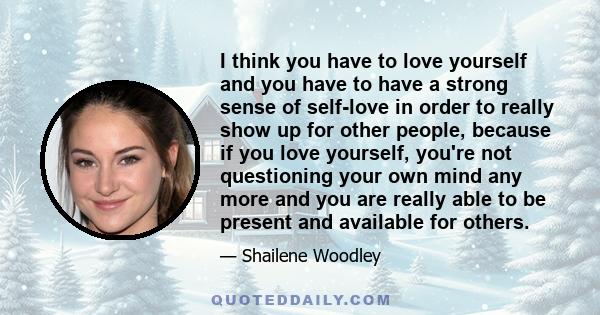 I think you have to love yourself and you have to have a strong sense of self-love in order to really show up for other people, because if you love yourself, you're not questioning your own mind any more and you are