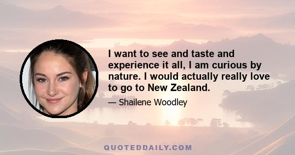 I want to see and taste and experience it all, I am curious by nature. I would actually really love to go to New Zealand.