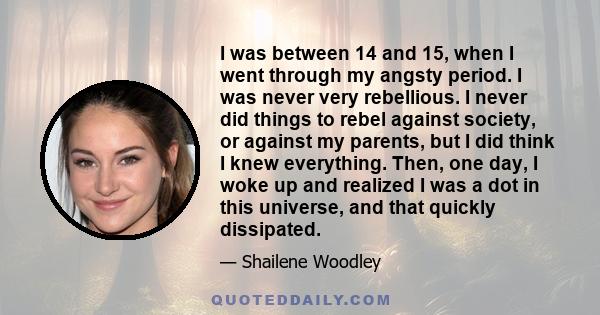 I was between 14 and 15, when I went through my angsty period. I was never very rebellious. I never did things to rebel against society, or against my parents, but I did think I knew everything. Then, one day, I woke up 