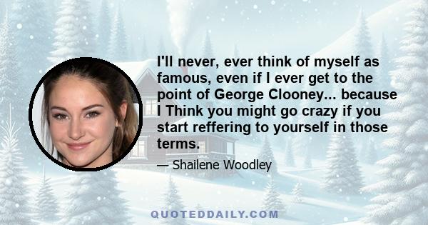 I'll never, ever think of myself as famous, even if I ever get to the point of George Clooney... because I Think you might go crazy if you start reffering to yourself in those terms.