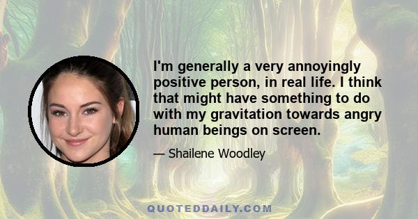 I'm generally a very annoyingly positive person, in real life. I think that might have something to do with my gravitation towards angry human beings on screen.