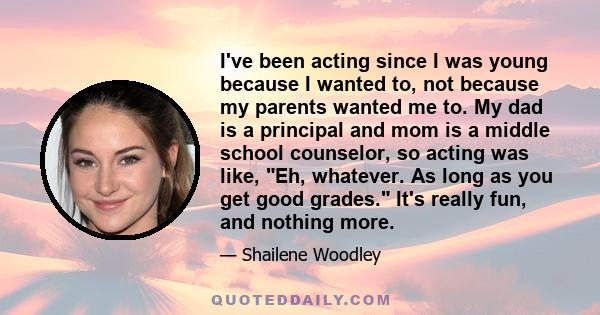 I've been acting since I was young because I wanted to, not because my parents wanted me to. My dad is a principal and mom is a middle school counselor, so acting was like, Eh, whatever. As long as you get good grades.