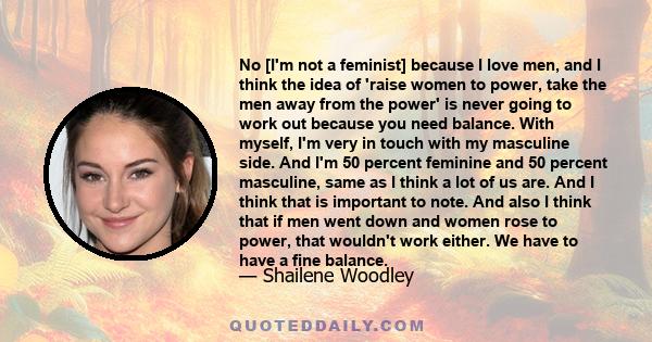 No [I'm not a feminist] because I love men, and I think the idea of 'raise women to power, take the men away from the power' is never going to work out because you need balance. With myself, I'm very in touch with my