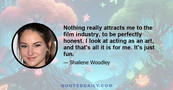 Nothing really attracts me to the film industry, to be perfectly honest. I look at acting as an art, and that's all it is for me. It's just fun.