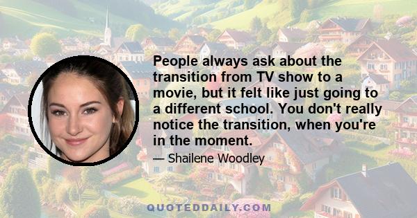 People always ask about the transition from TV show to a movie, but it felt like just going to a different school. You don't really notice the transition, when you're in the moment.