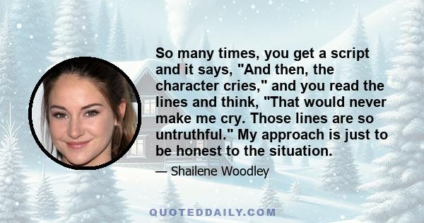 So many times, you get a script and it says, And then, the character cries, and you read the lines and think, That would never make me cry. Those lines are so untruthful. My approach is just to be honest to the