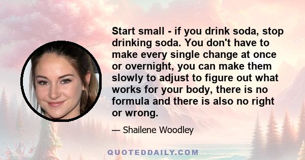 Start small - if you drink soda, stop drinking soda. You don't have to make every single change at once or overnight, you can make them slowly to adjust to figure out what works for your body, there is no formula and