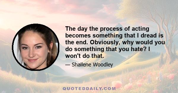 The day the process of acting becomes something that I dread is the end. Obviously, why would you do something that you hate? I won't do that.