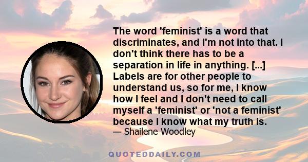 The word 'feminist' is a word that discriminates, and I'm not into that. I don't think there has to be a separation in life in anything. [...] Labels are for other people to understand us, so for me, I know how I feel