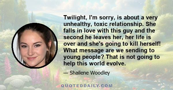 Twilight, I'm sorry, is about a very unhealthy, toxic relationship. She falls in love with this guy and the second he leaves her, her life is over and she's going to kill herself! What message are we sending to young