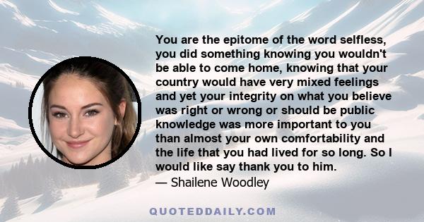 You are the epitome of the word selfless, you did something knowing you wouldn't be able to come home, knowing that your country would have very mixed feelings and yet your integrity on what you believe was right or