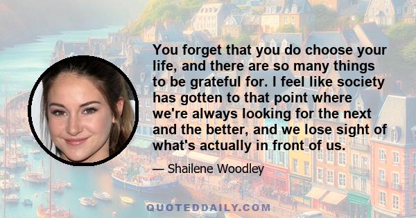 You forget that you do choose your life, and there are so many things to be grateful for. I feel like society has gotten to that point where we're always looking for the next and the better, and we lose sight of what's