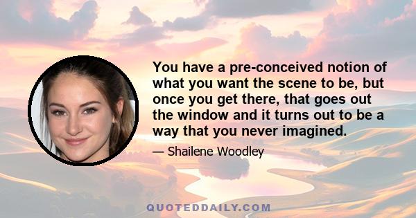 You have a pre-conceived notion of what you want the scene to be, but once you get there, that goes out the window and it turns out to be a way that you never imagined.