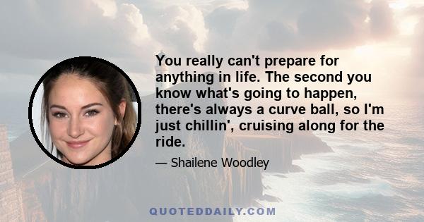 You really can't prepare for anything in life. The second you know what's going to happen, there's always a curve ball, so I'm just chillin', cruising along for the ride.