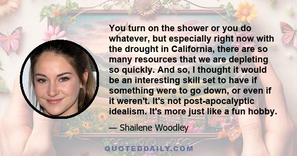 You turn on the shower or you do whatever, but especially right now with the drought in California, there are so many resources that we are depleting so quickly. And so, I thought it would be an interesting skill set to 