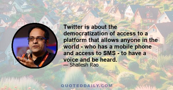 Twitter is about the democratization of access to a platform that allows anyone in the world - who has a mobile phone and access to SMS - to have a voice and be heard.