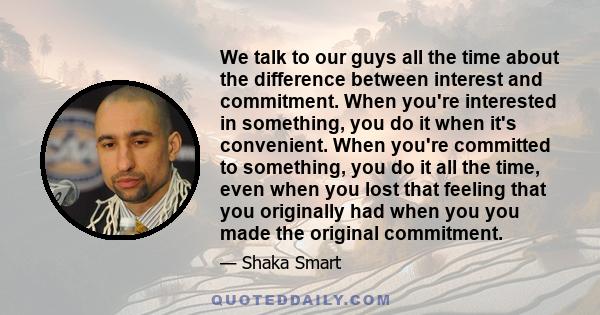 We talk to our guys all the time about the difference between interest and commitment. When you're interested in something, you do it when it's convenient. When you're committed to something, you do it all the time,