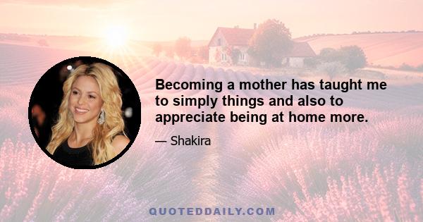 Becoming a mother has taught me to simply things and also to appreciate being at home more.