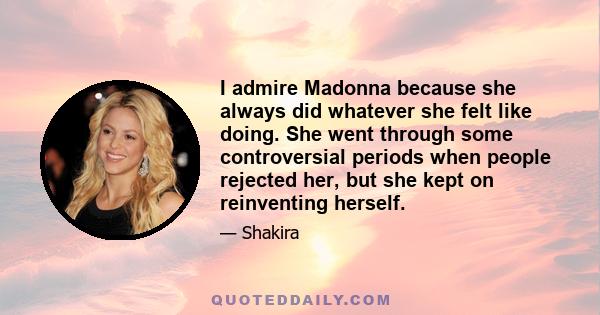 I admire Madonna because she always did whatever she felt like doing. She went through some controversial periods when people rejected her, but she kept on reinventing herself.