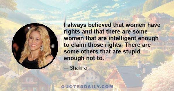 I always believed that women have rights and that there are some women that are intelligent enough to claim those rights. There are some others that are stupid enough not to.