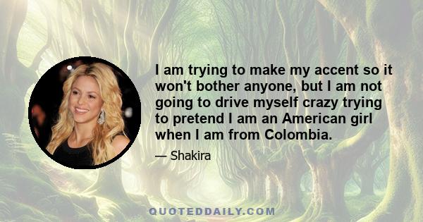 I am trying to make my accent so it won't bother anyone, but I am not going to drive myself crazy trying to pretend I am an American girl when I am from Colombia.