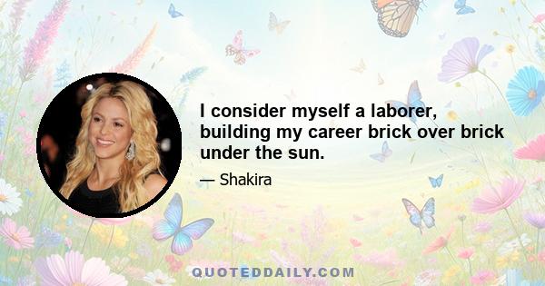 I consider myself a laborer, building my career brick over brick under the sun.