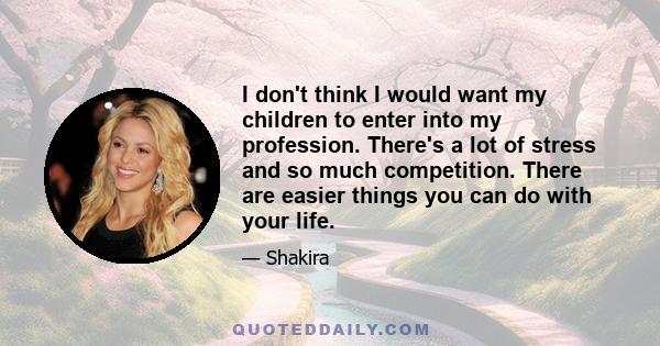 I don't think I would want my children to enter into my profession. There's a lot of stress and so much competition. There are easier things you can do with your life.