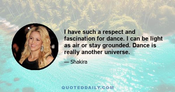 I have such a respect and fascination for dance. I can be light as air or stay grounded. Dance is really another universe.