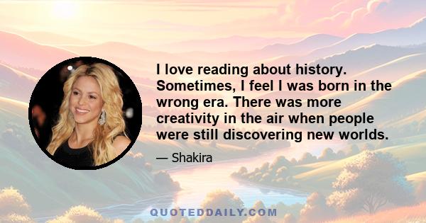 I love reading about history. Sometimes, I feel I was born in the wrong era. There was more creativity in the air when people were still discovering new worlds.