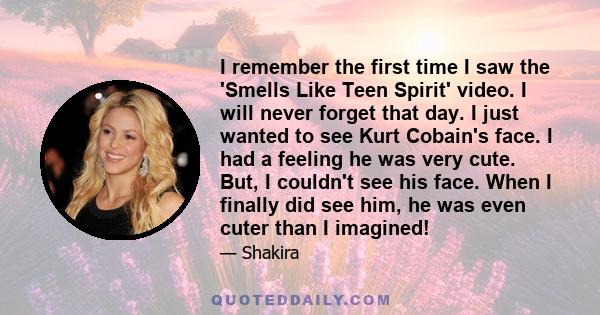 I remember the first time I saw the 'Smells Like Teen Spirit' video. I will never forget that day. I just wanted to see Kurt Cobain's face. I had a feeling he was very cute. But, I couldn't see his face. When I finally