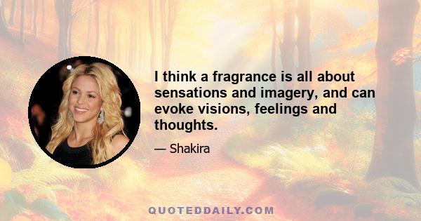 I think a fragrance is all about sensations and imagery, and can evoke visions, feelings and thoughts.